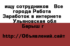 ищу сотрудников - Все города Работа » Заработок в интернете   . Ульяновская обл.,Барыш г.